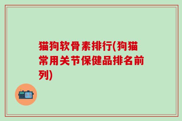 猫狗软骨素排行(狗猫常用关节保健品排名前列)-第1张图片-氨糖科普网