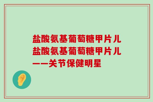 盐酸氨基葡萄糖甲片儿盐酸氨基葡萄糖甲片儿——关节保健明星-第1张图片-氨糖科普网 盐酸氨基葡萄糖甲片儿盐酸氨基葡萄糖甲片儿——关节保健明星-第1张图片-氨糖科普网