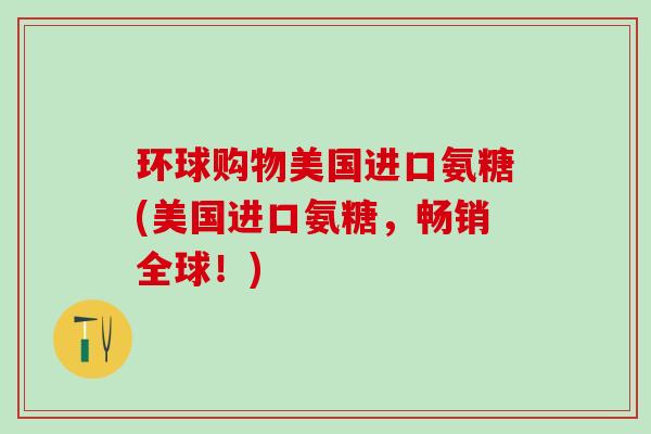 环球购物美国进口氨糖(美国进口氨糖,畅销全球!)-第1张图片-氨糖科普网 环球购物美国进口氨糖(美国进口氨糖,畅销全球!)-第1张图片-氨糖科普网