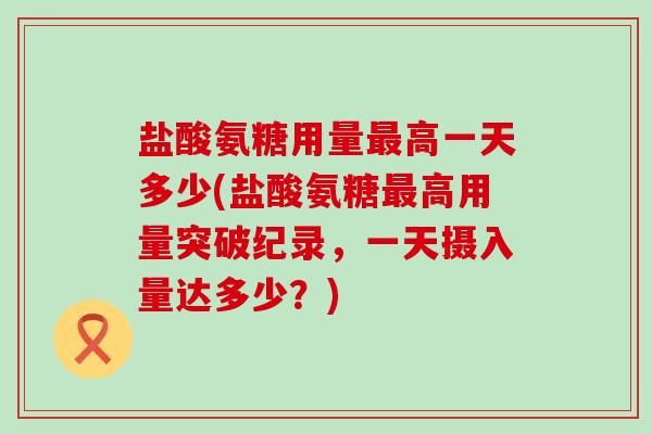 盐酸氨糖用量最高一天多少(盐酸氨糖最高用量突破纪录,一天摄入量达多少?)-第1张图片-氨糖科普网 盐酸氨糖用量最高一天多少(盐酸氨糖最高用量突破纪录,一天摄入量达多少?)-第1张图片-氨糖科普网