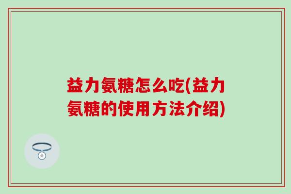 益力氨糖怎么吃(益力氨糖的使用方法介绍)-第1张图片-氨糖科普网