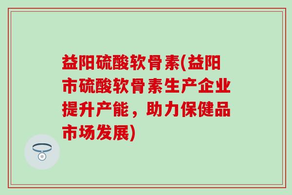益阳硫酸软骨素(益阳市硫酸软骨素生产企业提升产能，助力保健品市场发展)-第1张图片-氨糖科普网