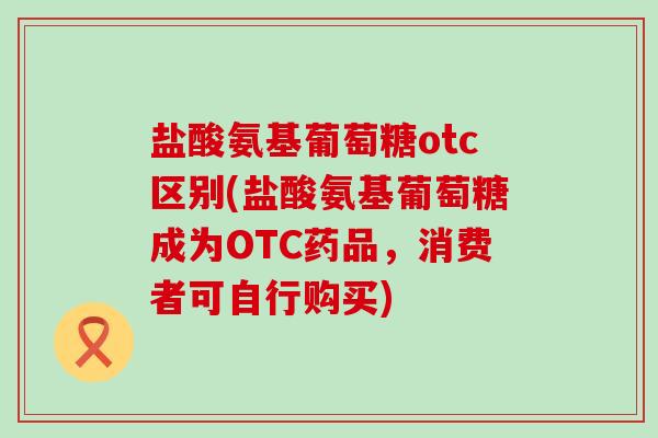 盐酸氨基葡萄糖otc区别(盐酸氨基葡萄糖成为OTC药品,消费者可自行购买)-第1张图片-氨糖科普网 盐酸氨基葡萄糖otc区别(盐酸氨基葡萄糖成为OTC药品,消费者可自行购买)-第1张图片-氨糖科普网