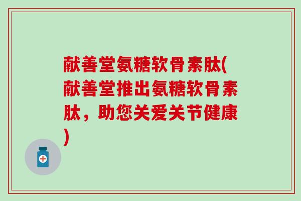 献善堂氨糖软骨素肽(献善堂推出氨糖软骨素肽,助您关爱关节健康)-第1张图片-氨糖科普网 献善堂氨糖软骨素肽(献善堂推出氨糖软骨素肽,助您关爱关节健康)-第1张图片-氨糖科普网
