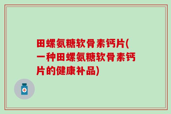 田螺氨糖软骨素钙片(一种田螺氨糖软骨素钙片的健康补品)-第1张图片-氨糖科普网 田螺氨糖软骨素钙片(一种田螺氨糖软骨素钙片的健康补品)-第1张图片-氨糖科普网