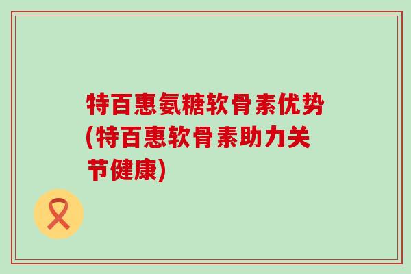 特百惠氨糖软骨素优势(特百惠软骨素助力关节健康)-第1张图片-氨糖科普网