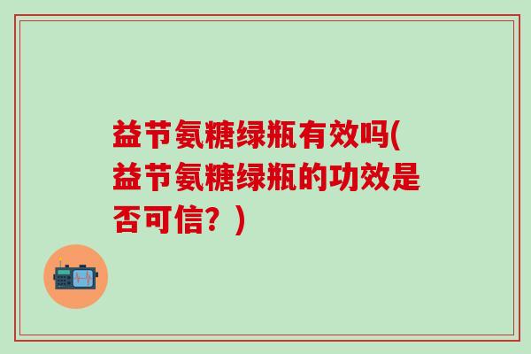 益节氨糖绿瓶有效吗(益节氨糖绿瓶的功效是否可信?)-第1张图片-氨糖科普网 益节氨糖绿瓶有效吗(益节氨糖绿瓶的功效是否可信?)-第1张图片-氨糖科普网
