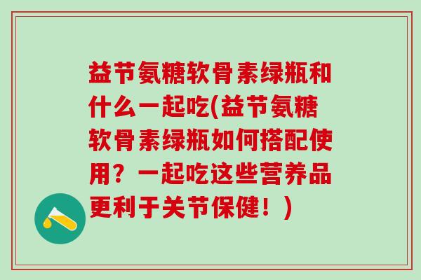 益节氨糖软骨素绿瓶和什么一起吃(益节氨糖软骨素绿瓶如何搭配使用？一起吃这些营养品更利于关节保健！)-第1张图片-氨糖科普网