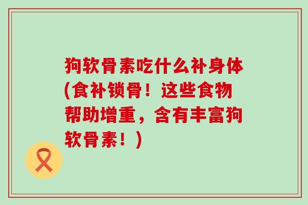 狗软骨素吃什么补身体(食补锁骨!这些食物帮助增重,含有丰富狗软骨素!)-第1张图片-氨糖科普网 狗软骨素吃什么补身体(食补锁骨!这些食物帮助增重,含有丰富狗软骨素!)-第1张图片-氨糖科普网