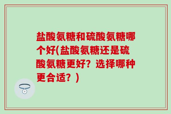 盐酸氨糖和硫酸氨糖哪个好(盐酸氨糖还是硫酸氨糖更好?选择哪种更合适?)-第1张图片-氨糖科普网 盐酸氨糖和硫酸氨糖哪个好(盐酸氨糖还是硫酸氨糖更好?选择哪种更合适?)-第1张图片-氨糖科普网