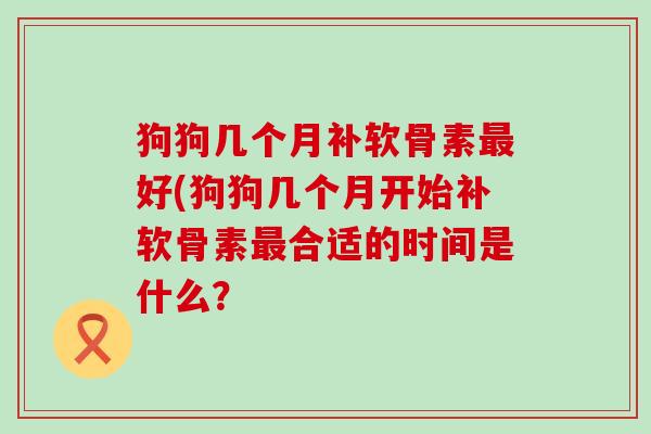 狗狗几个月补软骨素最好(狗狗几个月开始补软骨素最合适的时间是什么？-第1张图片-氨糖科普网