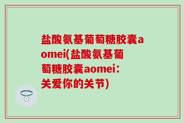 盐酸氨基葡萄糖胶囊aomei(盐酸氨基葡萄糖胶囊aomei：关爱你的关节)-第1张图片-氨糖科普网