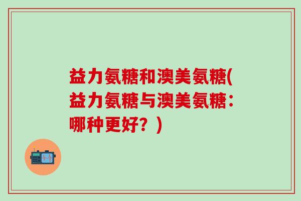 益力氨糖和澳美氨糖(益力氨糖与澳美氨糖:哪种更好?)-第1张图片-氨糖科普网 益力氨糖和澳美氨糖(益力氨糖与澳美氨糖:哪种更好?)-第1张图片-氨糖科普网