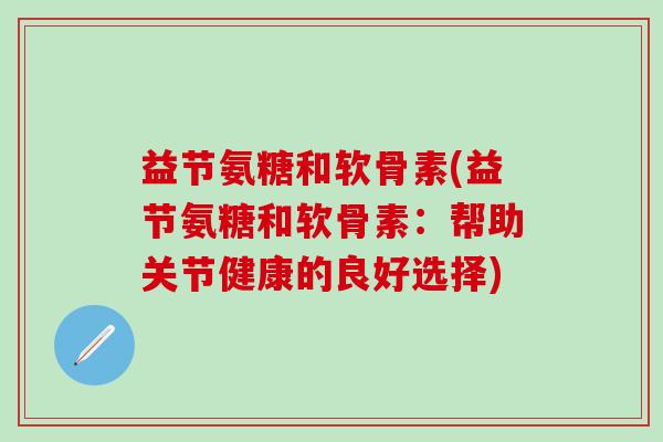 益节氨糖和软骨素(益节氨糖和软骨素:帮助关节健康的良好选择)-第1张图片-氨糖科普网 益节氨糖和软骨素(益节氨糖和软骨素:帮助关节健康的良好选择)-第1张图片-氨糖科普网