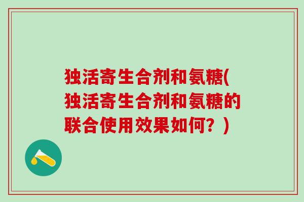 独活寄生合剂和氨糖(独活寄生合剂和氨糖的联合使用效果如何?)-第1张图片-氨糖科普网 独活寄生合剂和氨糖(独活寄生合剂和氨糖的联合使用效果如何?)-第1张图片-氨糖科普网