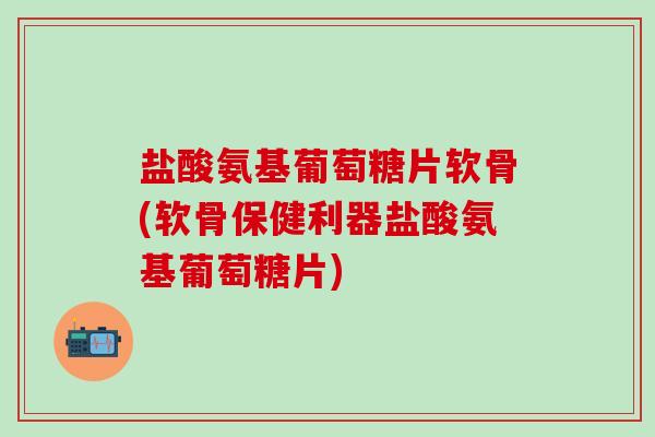 盐酸氨基葡萄糖片软骨(软骨保健利器盐酸氨基葡萄糖片)-第1张图片-氨糖科普网 盐酸氨基葡萄糖片软骨(软骨保健利器盐酸氨基葡萄糖片)-第1张图片-氨糖科普网