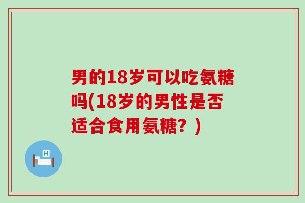 男的18岁可以吃氨糖吗(18岁的男性是否适合食用氨糖?)-第1张图片-氨糖科普网 男的18岁可以吃氨糖吗(18岁的男性是否适合食用氨糖?)-第1张图片-氨糖科普网