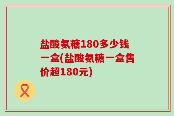 盐酸氨糖180多少钱一盒(盐酸氨糖一盒售价超180元)-第1张图片-氨糖科普网 盐酸氨糖180多少钱一盒(盐酸氨糖一盒售价超180元)-第1张图片-氨糖科普网
