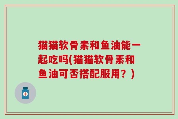 猫猫软骨素和鱼油能一起吃吗(猫猫软骨素和鱼油可否搭配服用?)-第1张图片-氨糖科普网 猫猫软骨素和鱼油能一起吃吗(猫猫软骨素和鱼油可否搭配服用?)-第1张图片-氨糖科普网