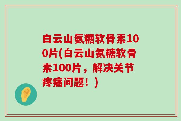 白云山氨糖软骨素100片(白云山氨糖软骨素100片，解决关节疼痛问题！)-第1张图片-氨糖科普网