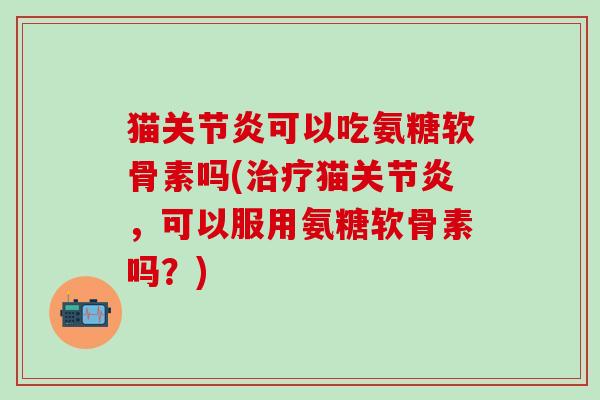 猫关节炎可以吃氨糖软骨素吗(治疗猫关节炎,可以服用氨糖软骨素吗?)-第1张图片-氨糖科普网 猫关节炎可以吃氨糖软骨素吗(治疗猫关节炎,可以服用氨糖软骨素吗?)-第1张图片-氨糖科普网