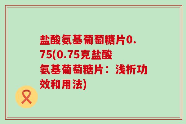 盐酸氨基葡萄糖片0.75(0.75克盐酸氨基葡萄糖片:浅析功效和用法)-第1张图片-氨糖科普网 盐酸氨基葡萄糖片0.75(0.75克盐酸氨基葡萄糖片:浅析功效和用法)-第1张图片-氨糖科普网