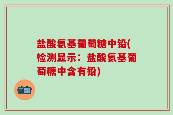 盐酸氨基葡萄糖中铅(检测显示：盐酸氨基葡萄糖中含有铅)-第1张图片-氨糖科普网