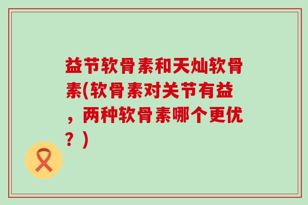 益节软骨素和天灿软骨素(软骨素对关节有益,两种软骨素哪个更优?)-第1张图片-氨糖科普网 益节软骨素和天灿软骨素(软骨素对关节有益,两种软骨素哪个更优?)-第1张图片-氨糖科普网
