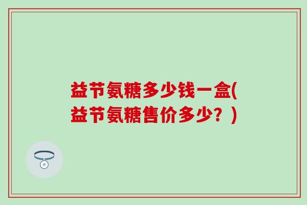益节氨糖多少钱一盒(益节氨糖售价多少？)-第1张图片-氨糖科普网