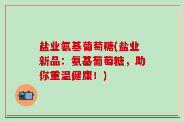 盐业氨基葡萄糖(盐业新品：氨基葡萄糖，助你重温健康！)-第1张图片-氨糖科普网