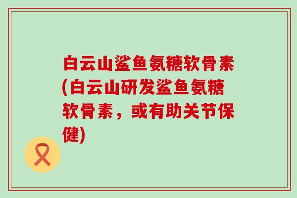 白云山鲨鱼氨糖软骨素(白云山研发鲨鱼氨糖软骨素，或有助关节保健)-第1张图片-氨糖科普网