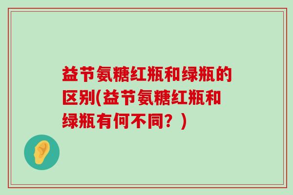 益节氨糖红瓶和绿瓶的区别(益节氨糖红瓶和绿瓶有何不同?)-第1张图片-氨糖科普网 益节氨糖红瓶和绿瓶的区别(益节氨糖红瓶和绿瓶有何不同?)-第1张图片-氨糖科普网