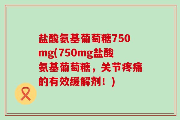 盐酸氨基葡萄糖750mg(750mg盐酸氨基葡萄糖,关节疼痛的有效缓解剂!)-第1张图片-氨糖科普网 盐酸氨基葡萄糖750mg(750mg盐酸氨基葡萄糖,关节疼痛的有效缓解剂!)-第1张图片-氨糖科普网