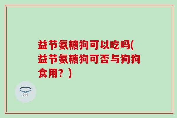 益节氨糖狗可以吃吗(益节氨糖狗可否与狗狗食用?)-第1张图片-氨糖科普网 益节氨糖狗可以吃吗(益节氨糖狗可否与狗狗食用?)-第1张图片-氨糖科普网