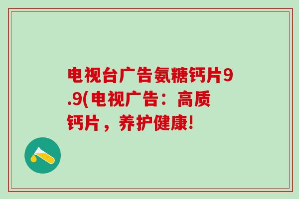 电视台广告氨糖钙片9.9(电视广告:高质钙片,养护健康!-第1张图片-氨糖科普网 电视台广告氨糖钙片9.9(电视广告:高质钙片,养护健康!-第1张图片-氨糖科普网