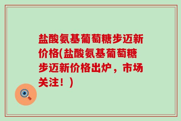 盐酸氨基葡萄糖步迈新价格(盐酸氨基葡萄糖步迈新价格出炉,市场关注!)-第1张图片-氨糖科普网 盐酸氨基葡萄糖步迈新价格(盐酸氨基葡萄糖步迈新价格出炉,市场关注!)-第1张图片-氨糖科普网