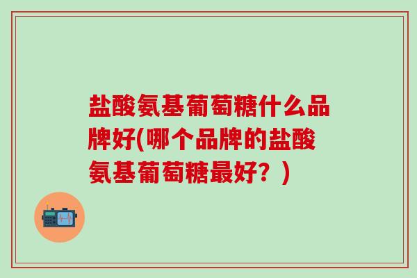 盐酸氨基葡萄糖什么品牌好(哪个品牌的盐酸氨基葡萄糖最好?)-第1张图片-氨糖科普网 盐酸氨基葡萄糖什么品牌好(哪个品牌的盐酸氨基葡萄糖最好?)-第1张图片-氨糖科普网