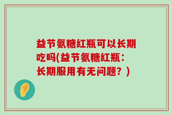 益节氨糖红瓶可以长期吃吗(益节氨糖红瓶:长期服用有无问题?)-第1张图片-氨糖科普网 益节氨糖红瓶可以长期吃吗(益节氨糖红瓶:长期服用有无问题?)-第1张图片-氨糖科普网