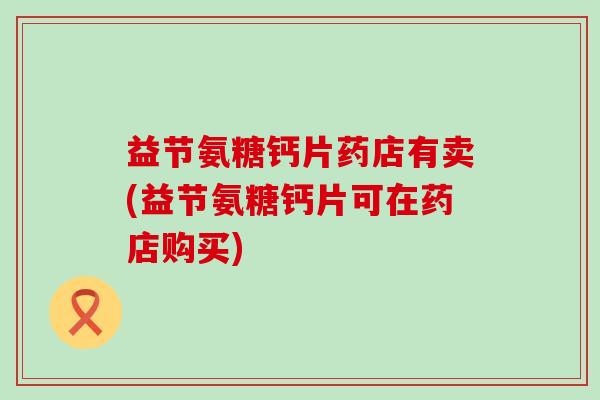益节氨糖钙片药店有卖(益节氨糖钙片可在药店购买)-第1张图片-氨糖科普网 益节氨糖钙片药店有卖(益节氨糖钙片可在药店购买)-第1张图片-氨糖科普网