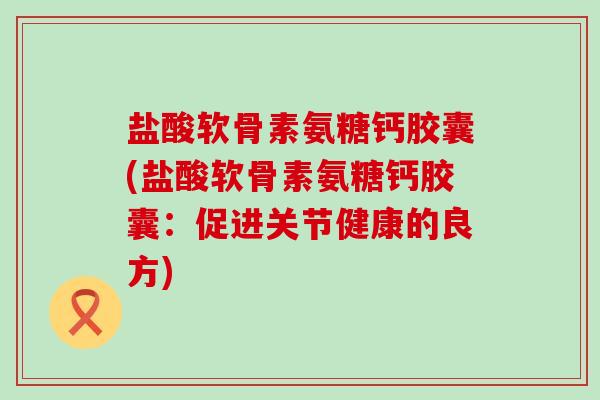 盐酸软骨素氨糖钙胶囊(盐酸软骨素氨糖钙胶囊:促进关节健康的良方)-第1张图片-氨糖科普网 盐酸软骨素氨糖钙胶囊(盐酸软骨素氨糖钙胶囊:促进关节健康的良方)-第1张图片-氨糖科普网