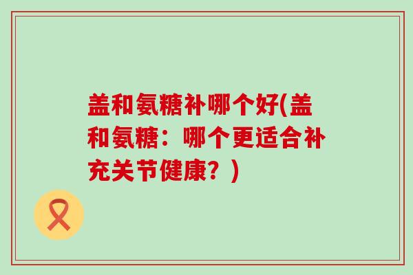 盖和氨糖补哪个好(盖和氨糖：哪个更适合补充关节健康？)-第1张图片-氨糖科普网
