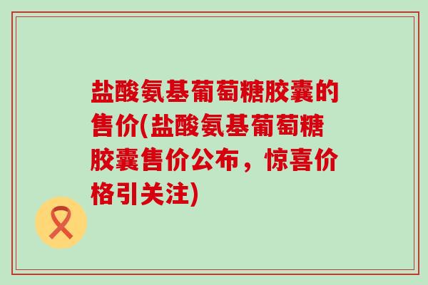 盐酸氨基葡萄糖胶囊的售价(盐酸氨基葡萄糖胶囊售价公布,惊喜价格引关注)-第1张图片-氨糖科普网 盐酸氨基葡萄糖胶囊的售价(盐酸氨基葡萄糖胶囊售价公布,惊喜价格引关注)-第1张图片-氨糖科普网