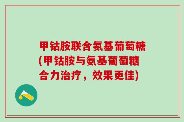 甲钴胺联合氨基葡萄糖(甲钴胺与氨基葡萄糖合力治疗,效果更佳)-第1张图片-氨糖科普网 甲钴胺联合氨基葡萄糖(甲钴胺与氨基葡萄糖合力治疗,效果更佳)-第1张图片-氨糖科普网