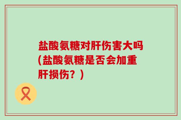 盐酸氨糖对肝伤害大吗(盐酸氨糖是否会加重肝损伤?)-第1张图片-氨糖科普网 盐酸氨糖对肝伤害大吗(盐酸氨糖是否会加重肝损伤?)-第1张图片-氨糖科普网
