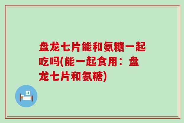 盘龙七片能和氨糖一起吃吗(能一起食用:盘龙七片和氨糖)-第1张图片-氨糖科普网 盘龙七片能和氨糖一起吃吗(能一起食用:盘龙七片和氨糖)-第1张图片-氨糖科普网