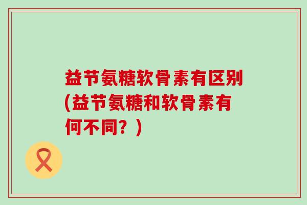益节氨糖软骨素有区别(益节氨糖和软骨素有何不同?)-第1张图片-氨糖科普网 益节氨糖软骨素有区别(益节氨糖和软骨素有何不同?)-第1张图片-氨糖科普网