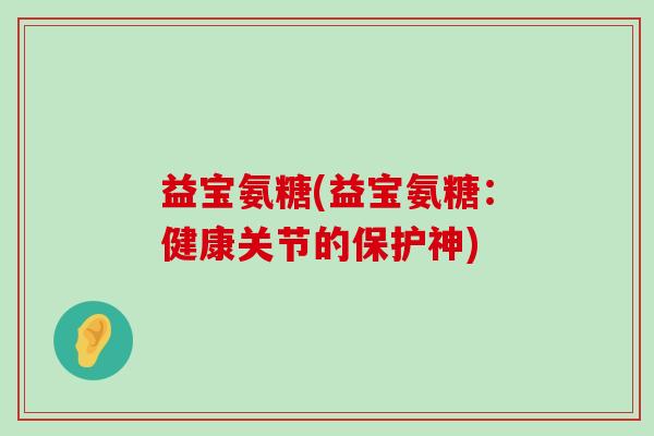 益宝氨糖(益宝氨糖:健康关节的保护神)-第1张图片-氨糖科普网 益宝氨糖(益宝氨糖:健康关节的保护神)-第1张图片-氨糖科普网