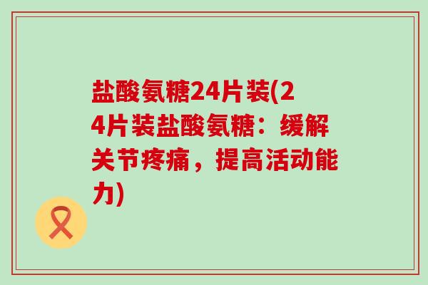 盐酸氨糖24片装(24片装盐酸氨糖：缓解关节疼痛，提高活动能力)-第1张图片-氨糖科普网