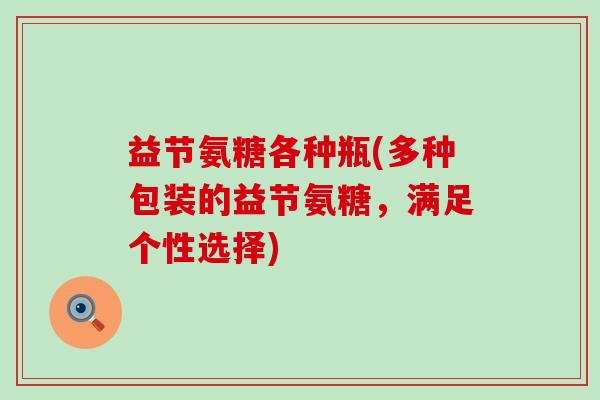 益节氨糖各种瓶(多种包装的益节氨糖,满足个性选择)-第1张图片-氨糖科普网 益节氨糖各种瓶(多种包装的益节氨糖,满足个性选择)-第1张图片-氨糖科普网