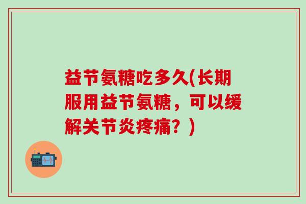 益节氨糖吃多久(长期服用益节氨糖,可以缓解关节炎疼痛?)-第1张图片-氨糖科普网 益节氨糖吃多久(长期服用益节氨糖,可以缓解关节炎疼痛?)-第1张图片-氨糖科普网
